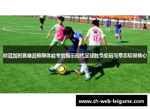 欧冠加时赛鏖战极限体能考验揭示现代足球胜负密码与意志较量核心