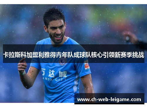 卡拉斯科加盟利雅得青年队成球队核心引领新赛季挑战 卡拉斯科加盟利雅得青年队成球队核心引领新赛季挑战