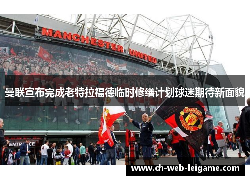 曼联宣布完成老特拉福德临时修缮计划球迷期待新面貌 曼联宣布完成老特拉福德临时修缮计划球迷期待新面貌