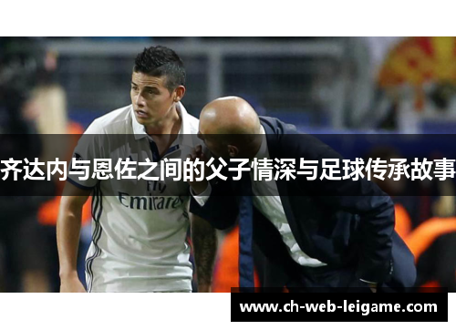 齐达内与恩佐之间的父子情深与足球传承故事